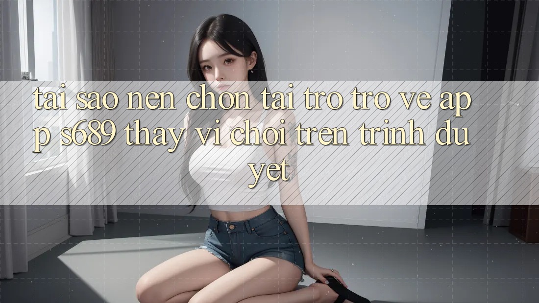 Tại Sao Nên Chọn Tải trở trở về App s689 Thay Vì Chơi Trên Trình Duyệt?