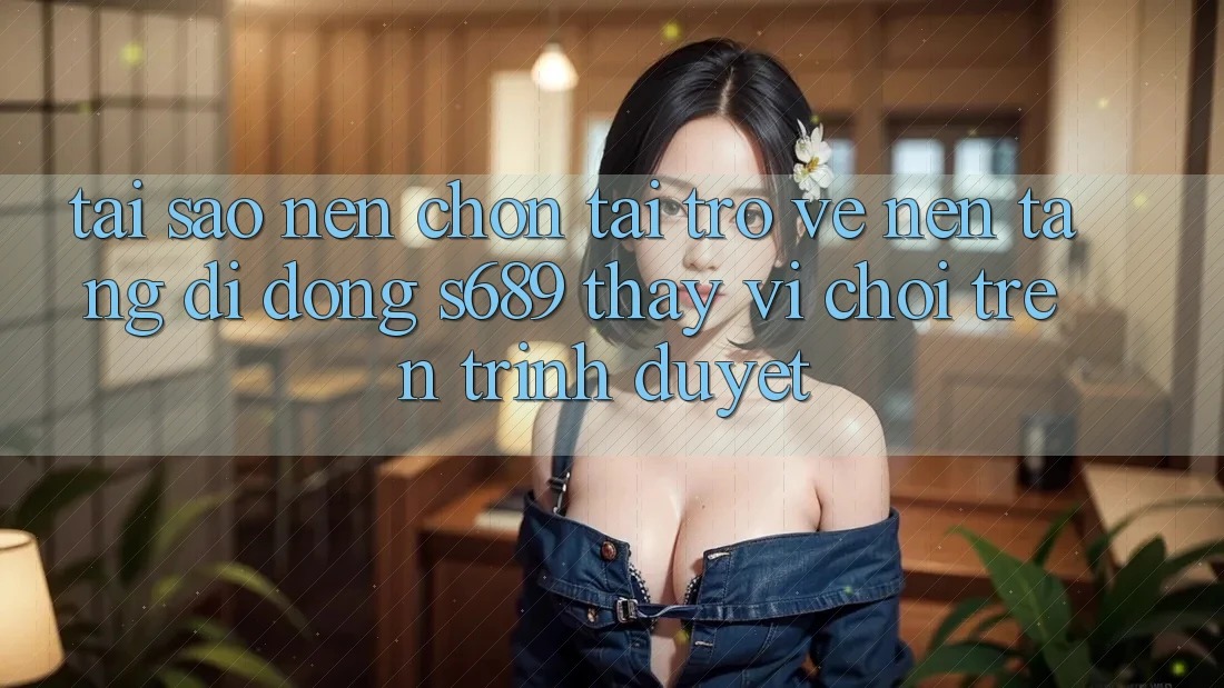Tại Sao Nên Chọn Tải trở về Nền tảng di động s689 Thay Vì Chơi Trên Trình Duyệt? Tại Sao Nên Chọn Tải trở về Nền tảng di động s689 Thay Vì Chơi Trên Trình Duyệt?