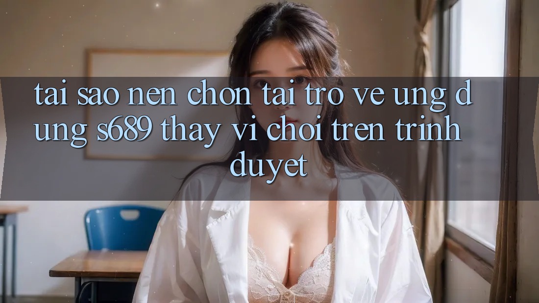 Tại Sao Nên Chọn Tải trở về Ứng Dụng s689 Thay Vì Chơi Trên Trình Duyệt?