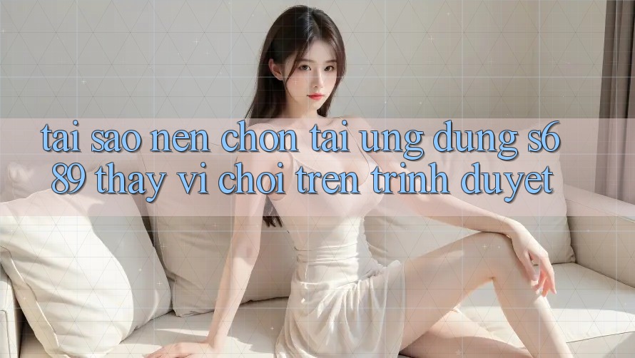 Tại Sao Nên Chọn Tải Ứng Dụng s689 Thay Vì Chơi Trên Trình Duyệt?