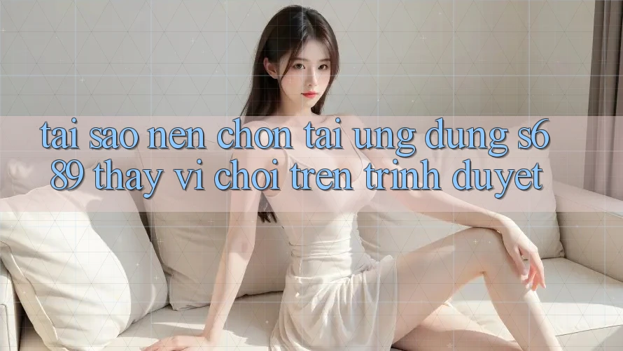 Tại Sao Nên Chọn Tải Ứng Dụng s689 Thay Vì Chơi Trên Trình Duyệt?