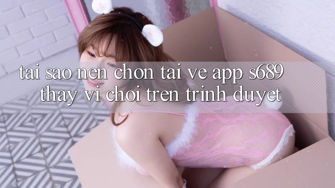 Tại Sao Nên Chọn Tải về App s689 Thay Vì Chơi Trên Trình Duyệt? Tại Sao Nên Chọn Tải về App s689 Thay Vì Chơi Trên Trình Duyệt?