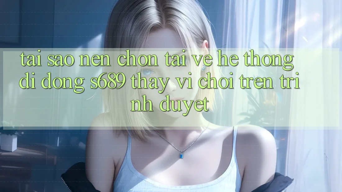 Tại Sao Nên Chọn Tải về Hệ thống di động s689 Thay Vì Chơi Trên Trình Duyệt? Tại Sao Nên Chọn Tải về Hệ thống di động s689 Thay Vì Chơi Trên Trình Duyệt?