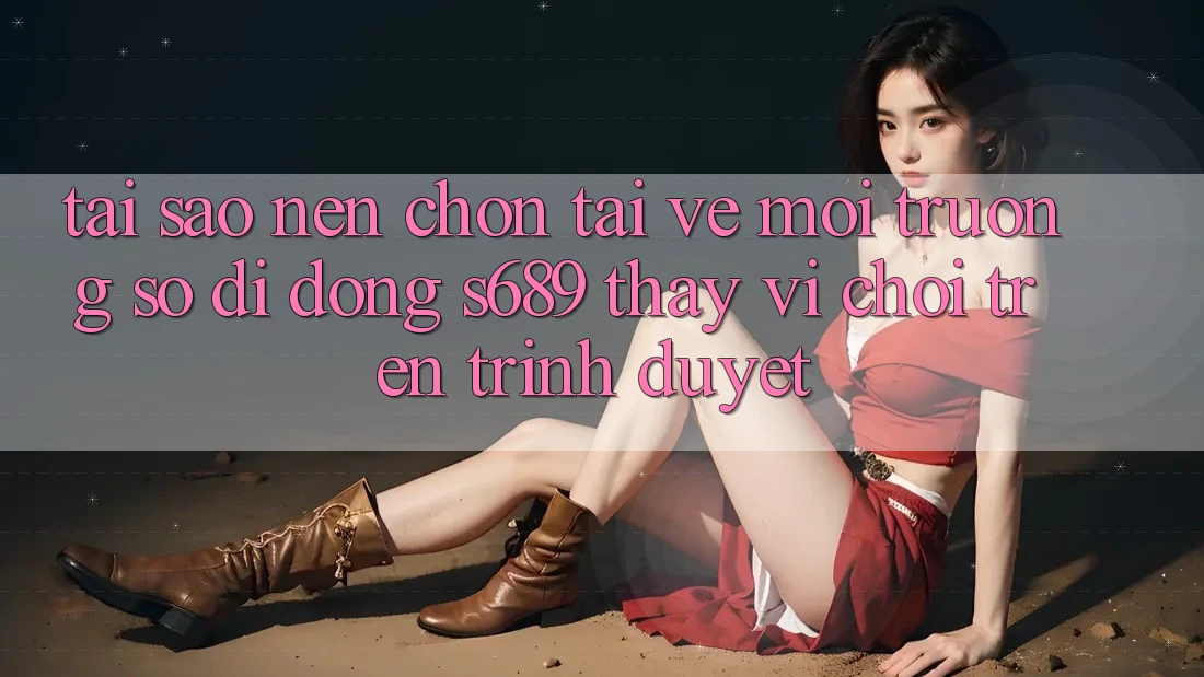 Tại Sao Nên Chọn Tải về Môi trường số di động s689 Thay Vì Chơi Trên Trình Duyệt? Tại Sao Nên Chọn Tải về Môi trường số di động s689 Thay Vì Chơi Trên Trình Duyệt?