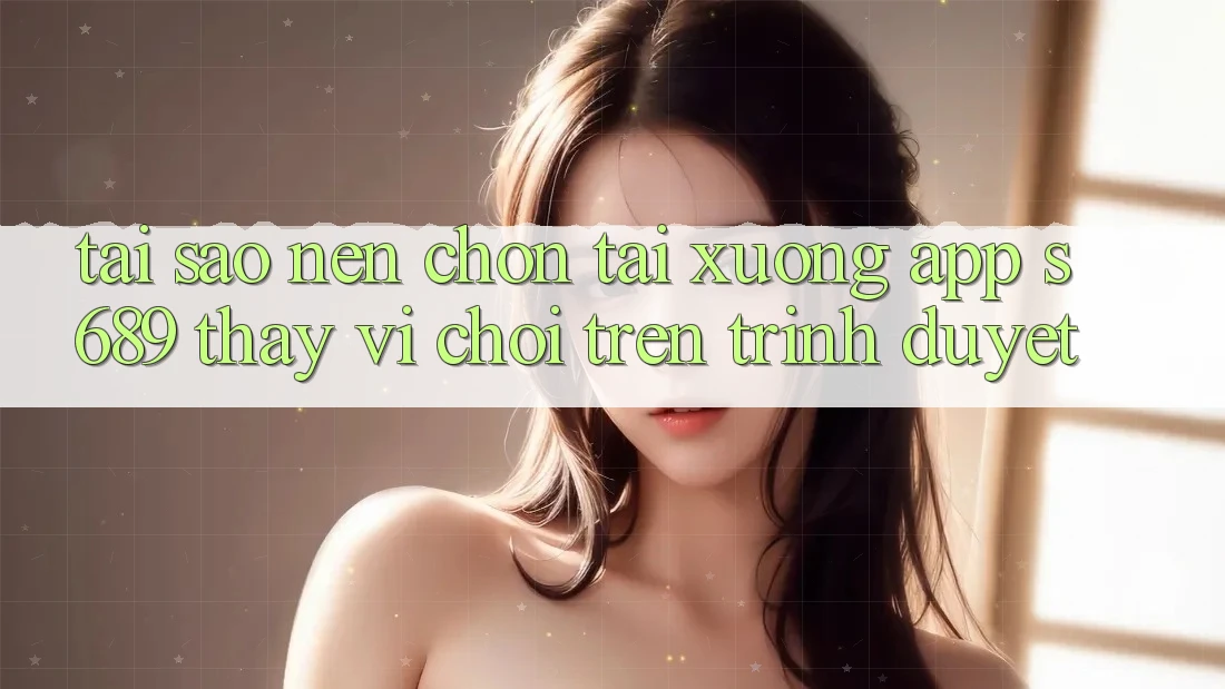 Tại Sao Nên Chọn Tải xuống App s689 Thay Vì Chơi Trên Trình Duyệt? Tại Sao Nên Chọn Tải xuống App s689 Thay Vì Chơi Trên Trình Duyệt?