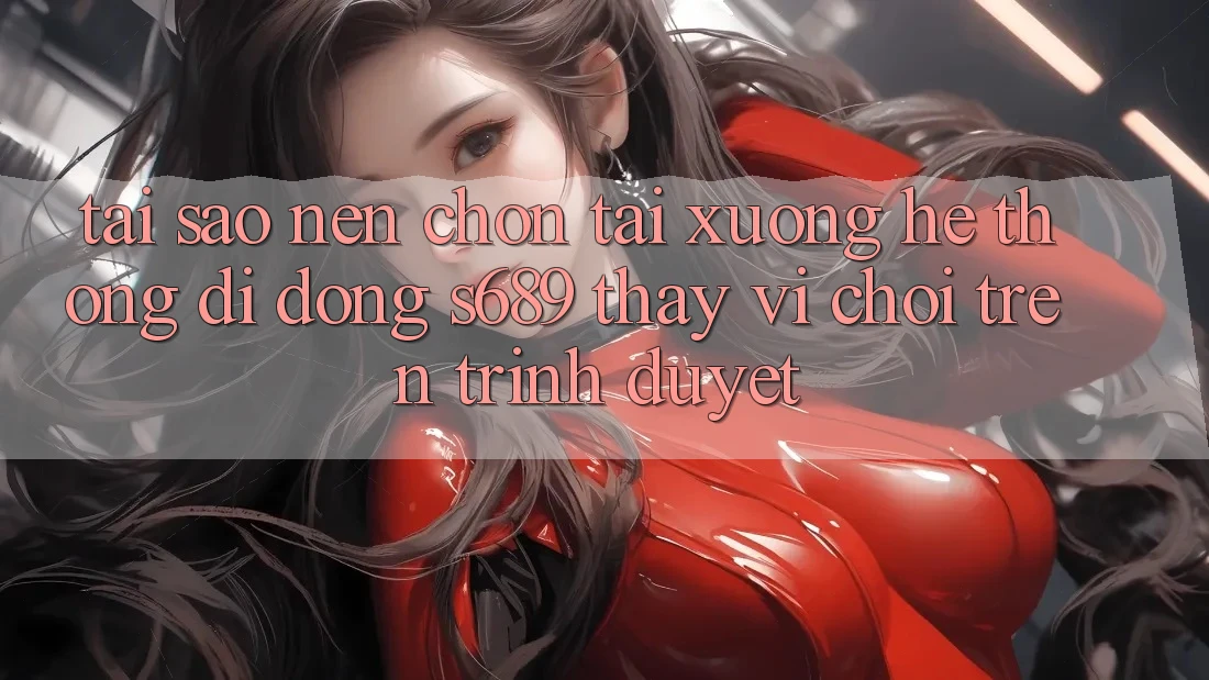 Tại Sao Nên Chọn Tải xuống Hệ thống di động s689 Thay Vì Chơi Trên Trình Duyệt? Tại Sao Nên Chọn Tải xuống Hệ thống di động s689 Thay Vì Chơi Trên Trình Duyệt?