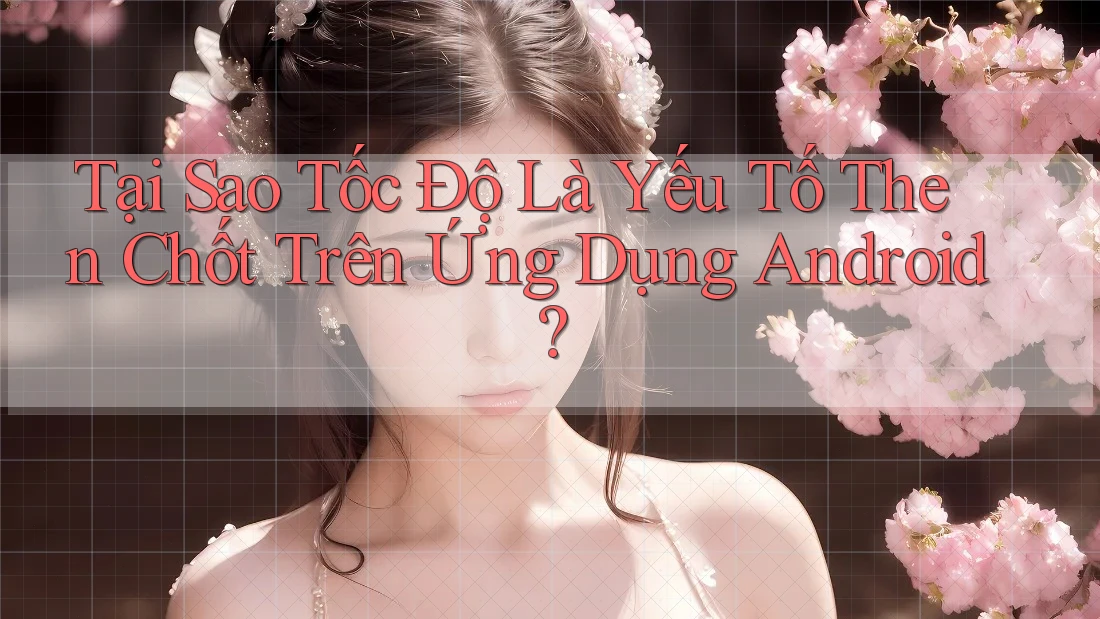 Tại Sao Tốc Độ Là Yếu Tố Then Chốt Trên Ứng Dụng Android?