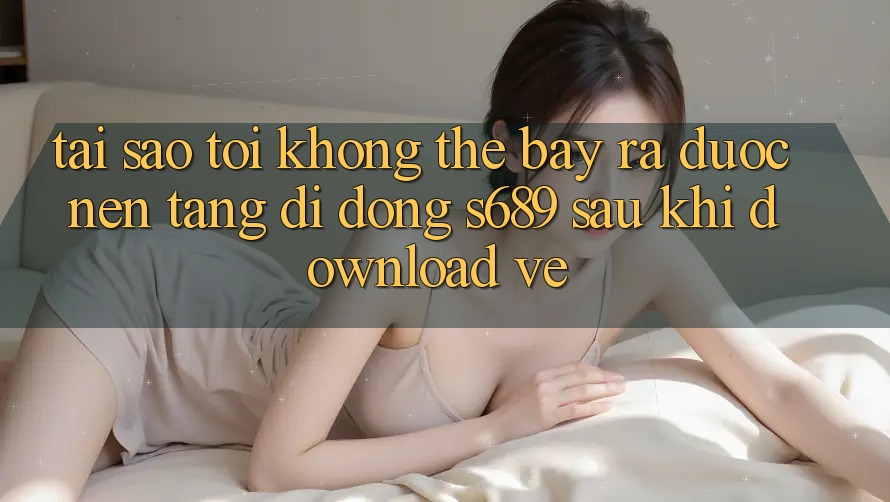 Tại sao tôi không thể bày ra được nền tảng di động s689 sau khi download về? Tại sao tôi không thể bày ra được nền tảng di động s689 sau khi download về?