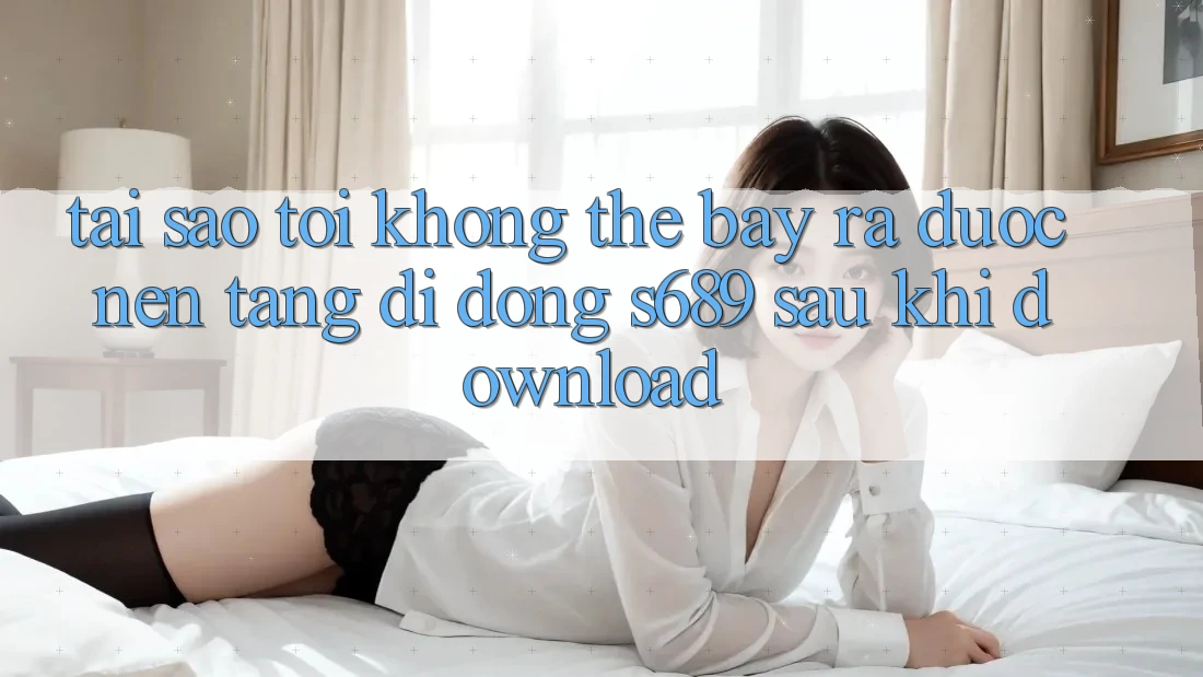 Tại sao tôi không thể bày ra được nền tảng di động s689 sau khi download? Tại sao tôi không thể bày ra được nền tảng di động s689 sau khi download?