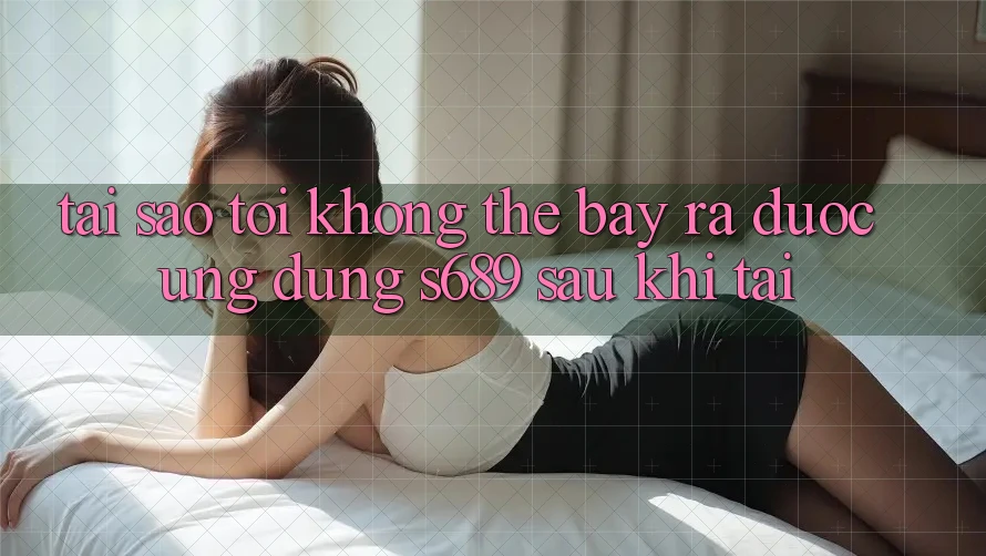 Tại sao tôi không thể bày ra được ứng dụng s689 sau khi tải?