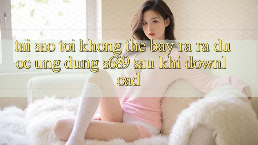 Tại sao tôi không thể bày ra ra được ứng dụng s689 sau khi download? Tại sao tôi không thể bày ra ra được ứng dụng s689 sau khi download?