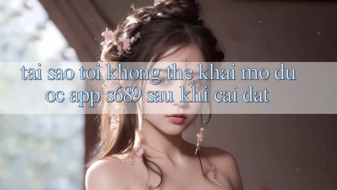 Tại sao tôi không thể khai mở được app s689 sau khi cài đặt? Tại sao tôi không thể khai mở được app s689 sau khi cài đặt?