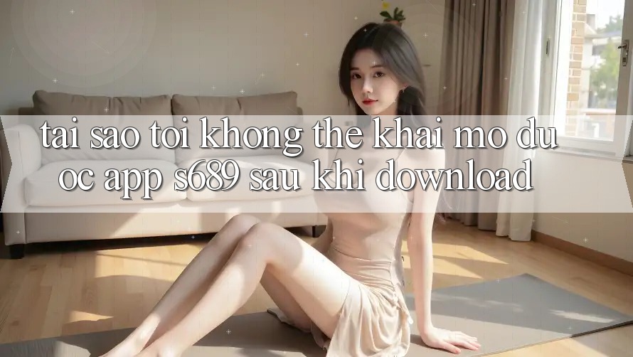 Tại sao tôi không thể khai mở được app s689 sau khi download? Tại sao tôi không thể khai mở được app s689 sau khi download?