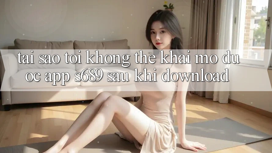 Tại sao tôi không thể khai mở được app s689 sau khi download? Tại sao tôi không thể khai mở được app s689 sau khi download?