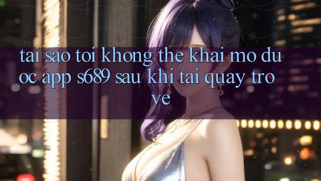 Tại sao tôi không thể khai mở được app s689 sau khi tải quay trở về? Tại sao tôi không thể khai mở được app s689 sau khi tải quay trở về?