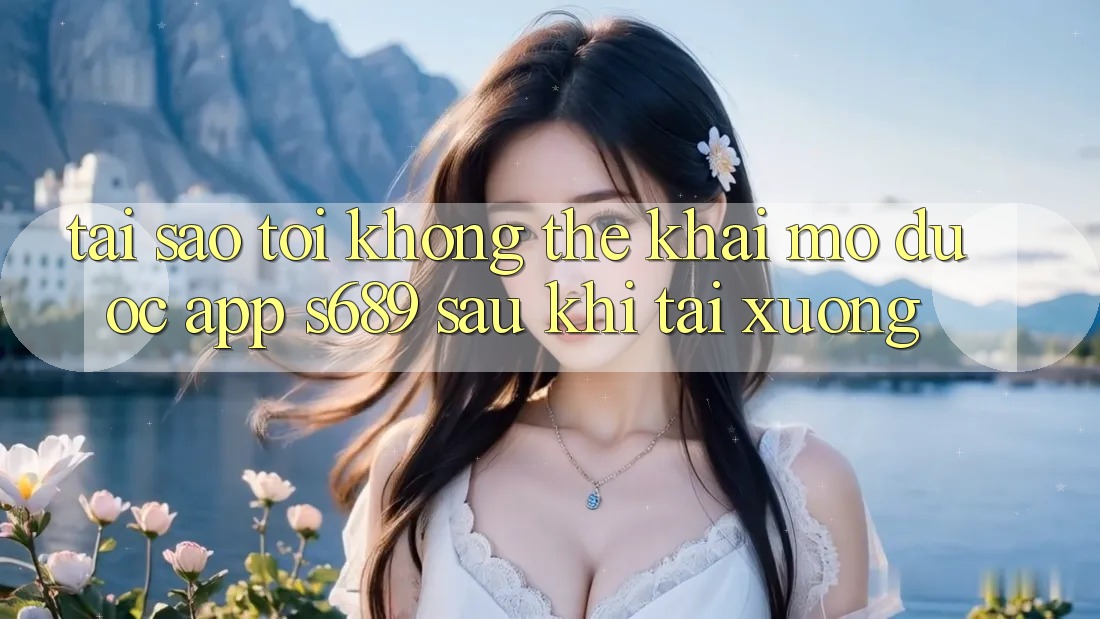 Tại sao tôi không thể khai mở được app s689 sau khi tải xuống? Tại sao tôi không thể khai mở được app s689 sau khi tải xuống?