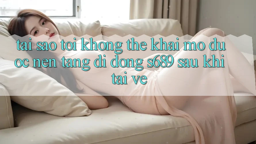Tại sao tôi không thể khai mở được nền tảng di động s689 sau khi tải về?