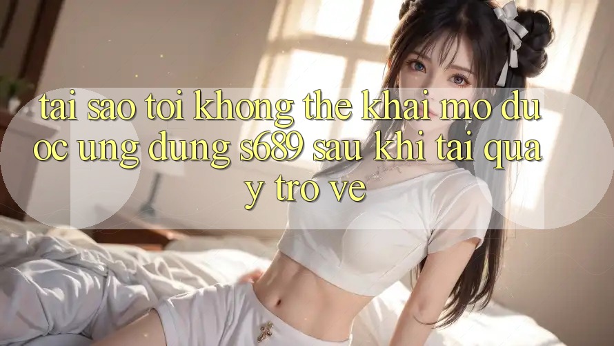 Tại sao tôi không thể khai mở được ứng dụng s689 sau khi tải quay trở về? Tại sao tôi không thể khai mở được ứng dụng s689 sau khi tải quay trở về?
