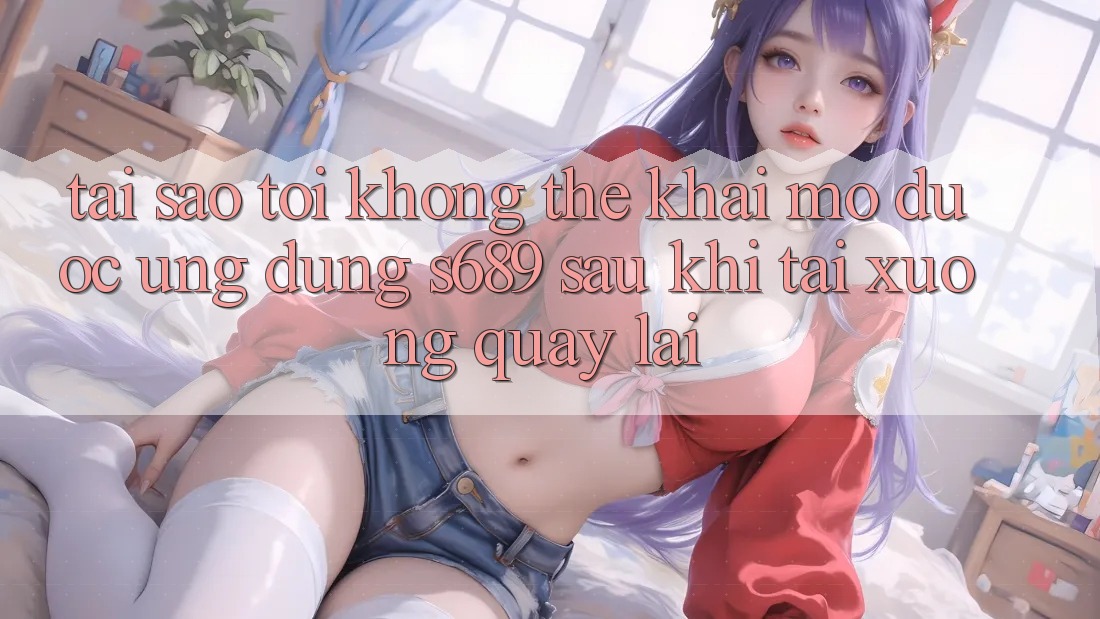 Tại sao tôi không thể khai mở được ứng dụng s689 sau khi tải xuống quay lại?