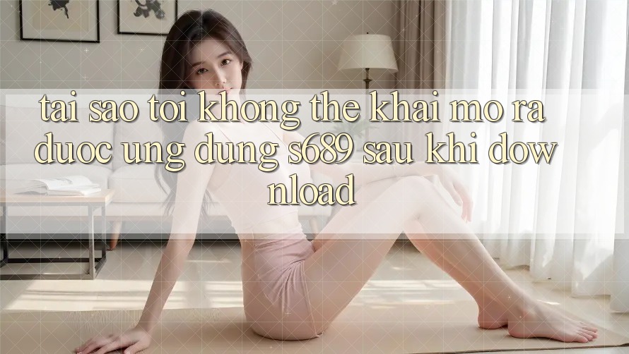 Tại sao tôi không thể khai mở ra được ứng dụng s689 sau khi download? Tại sao tôi không thể khai mở ra được ứng dụng s689 sau khi download?
