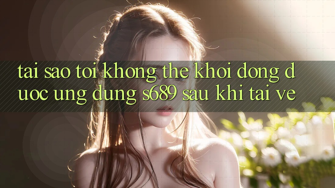 Tại sao tôi không thể khởi động được ứng dụng s689 sau khi tải về?