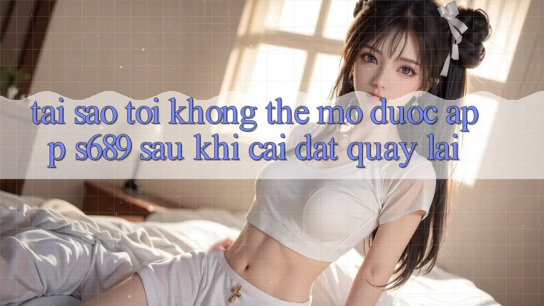 Tại sao tôi không thể mở được app s689 sau khi cài đặt quay lại?