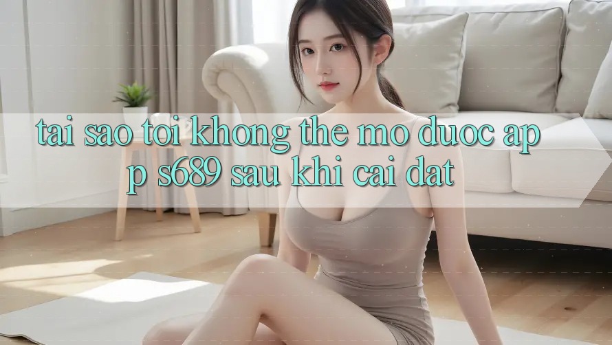 Tại sao tôi không thể mở được app s689 sau khi cài đặt? Tại sao tôi không thể mở được app s689 sau khi cài đặt?