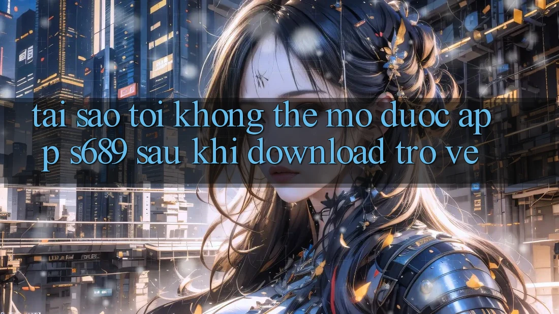 Tại sao tôi không thể mở được app s689 sau khi download trở về?