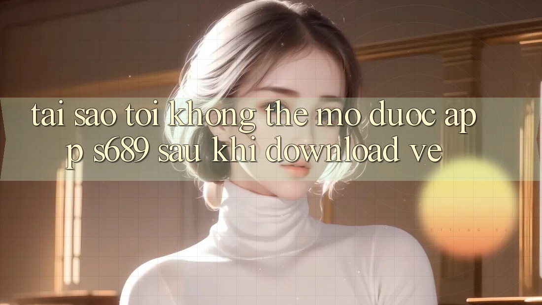 Tại sao tôi không thể mở được app s689 sau khi download về?