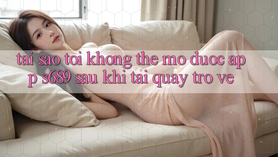 Tại sao tôi không thể mở được app s689 sau khi tải quay trở về? Tại sao tôi không thể mở được app s689 sau khi tải quay trở về?