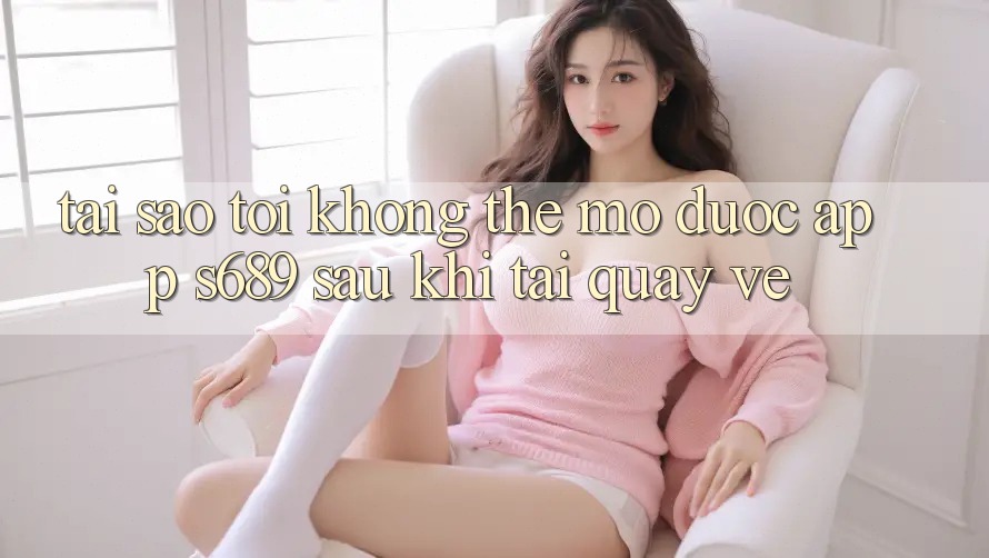 Tại sao tôi không thể mở được app s689 sau khi tải quay về? Tại sao tôi không thể mở được app s689 sau khi tải quay về?