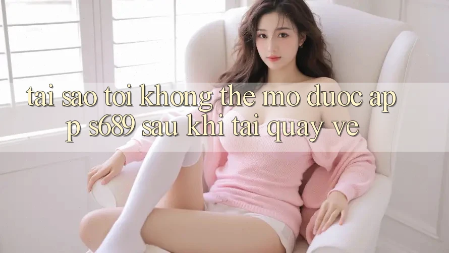 Tại sao tôi không thể mở được app s689 sau khi tải quay về? Tại sao tôi không thể mở được app s689 sau khi tải quay về?