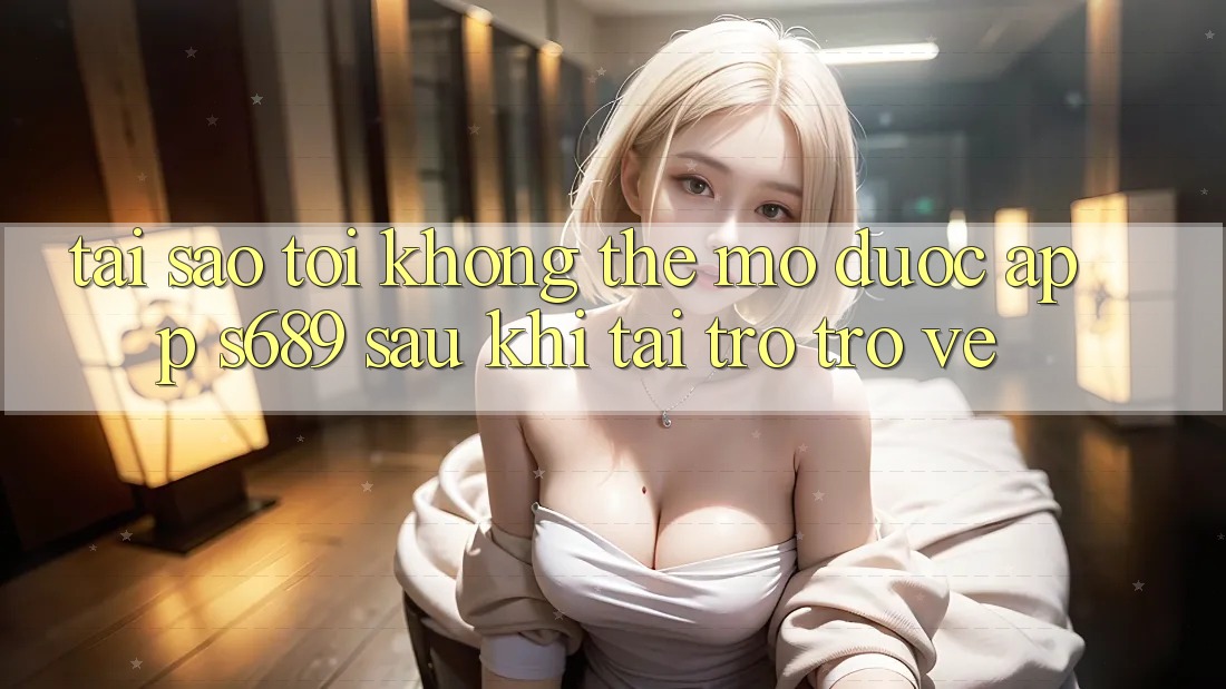 Tại sao tôi không thể mở được app s689 sau khi tải trở trở về? Tại sao tôi không thể mở được app s689 sau khi tải trở trở về?