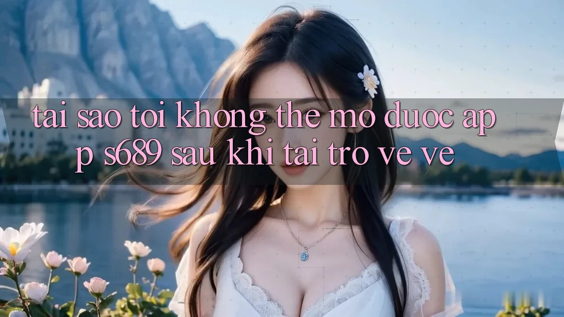Tại sao tôi không thể mở được app s689 sau khi tải trở về về?