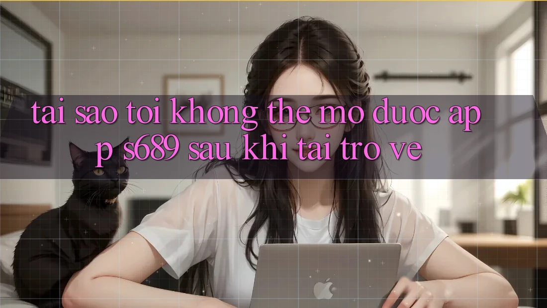Tại sao tôi không thể mở được app s689 sau khi tải trở về?