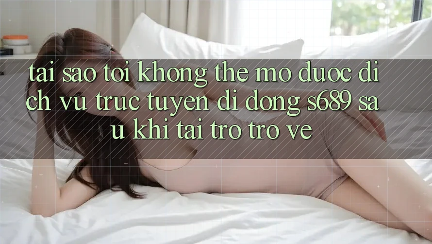 Tại sao tôi không thể mở được dịch vụ trực tuyến di động s689 sau khi tải trở trở về? Tại sao tôi không thể mở được dịch vụ trực tuyến di động s689 sau khi tải trở trở về?