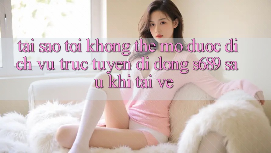 Tại sao tôi không thể mở được dịch vụ trực tuyến di động s689 sau khi tải về?