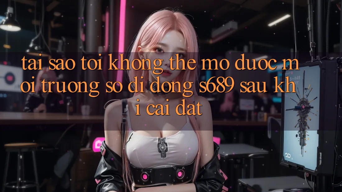Tại sao tôi không thể mở được môi trường số di động s689 sau khi cài đặt?