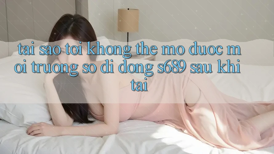 Tại sao tôi không thể mở được môi trường số di động s689 sau khi tải? Tại sao tôi không thể mở được môi trường số di động s689 sau khi tải?