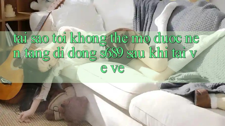 Tại sao tôi không thể mở được nền tảng di động s689 sau khi tải về về? Tại sao tôi không thể mở được nền tảng di động s689 sau khi tải về về?