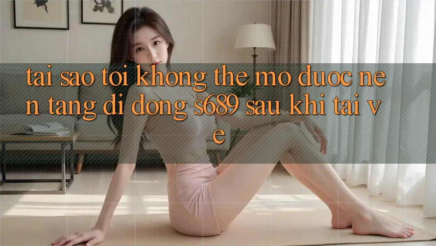 Tại sao tôi không thể mở được nền tảng di động s689 sau khi tải về? Tại sao tôi không thể mở được nền tảng di động s689 sau khi tải về?