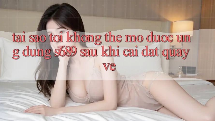 Tại sao tôi không thể mở được ứng dụng s689 sau khi cài đặt quay về? Tại sao tôi không thể mở được ứng dụng s689 sau khi cài đặt quay về?
