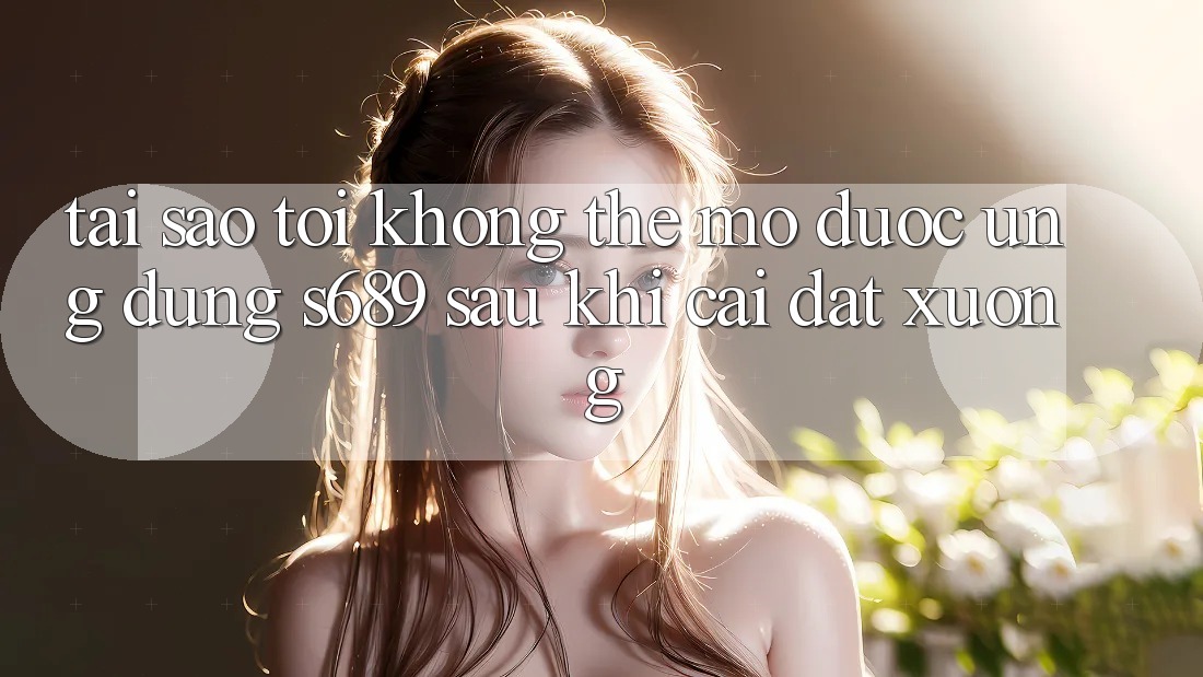 Tại sao tôi không thể mở được ứng dụng s689 sau khi cài đặt xuống?