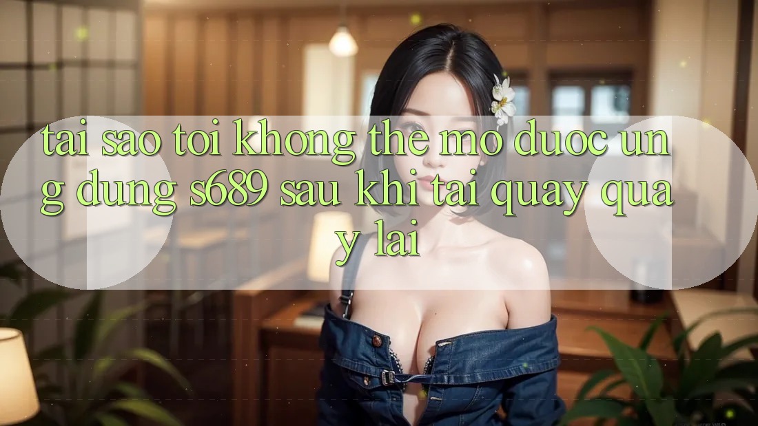 Tại sao tôi không thể mở được ứng dụng s689 sau khi tải quay quay lại?