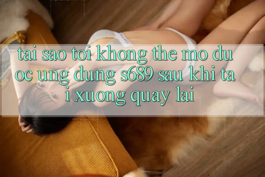 Tại sao tôi không thể mở được ứng dụng s689 sau khi tải xuống quay lại?