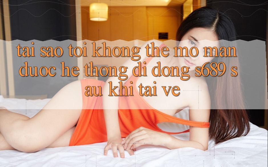 Tại sao tôi không thể mở màn được hệ thống di động s689 sau khi tải về? Tại sao tôi không thể mở màn được hệ thống di động s689 sau khi tải về?