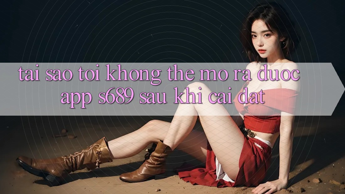 Tại sao tôi không thể mở ra được app s689 sau khi cài đặt? Tại sao tôi không thể mở ra được app s689 sau khi cài đặt?