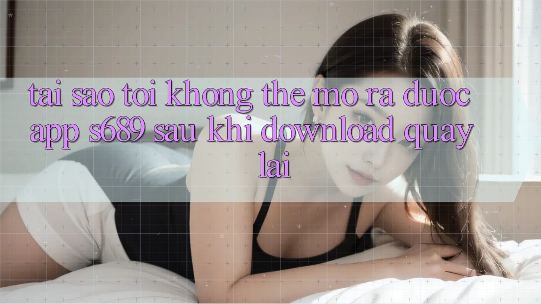 Tại sao tôi không thể mở ra được app s689 sau khi download quay lại? Tại sao tôi không thể mở ra được app s689 sau khi download quay lại?