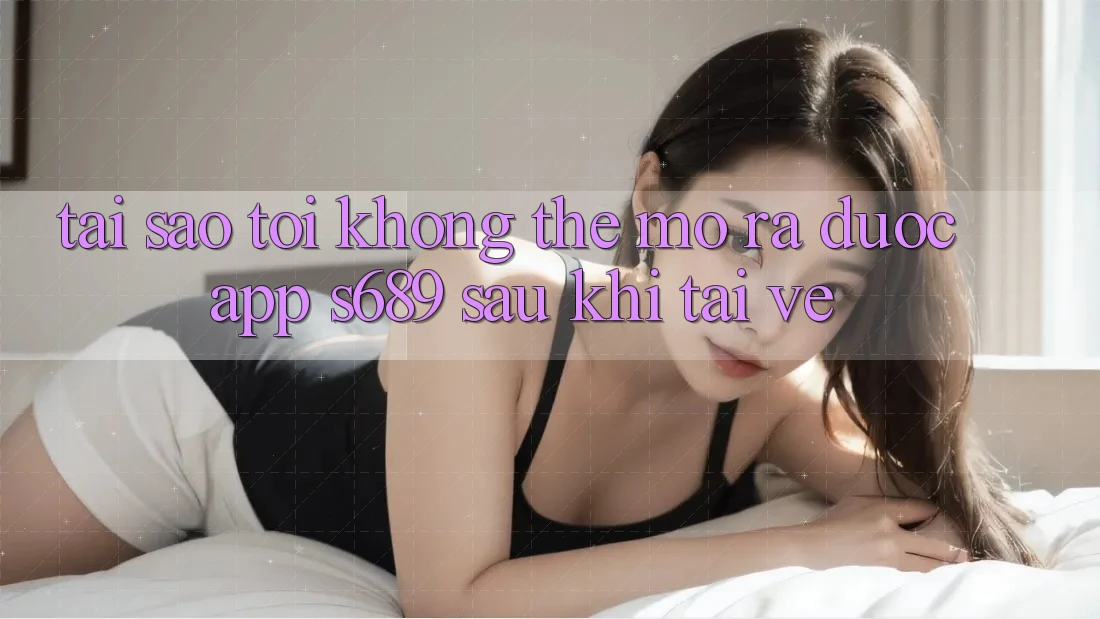 Tại sao tôi không thể mở ra được app s689 sau khi tải về? Tại sao tôi không thể mở ra được app s689 sau khi tải về?