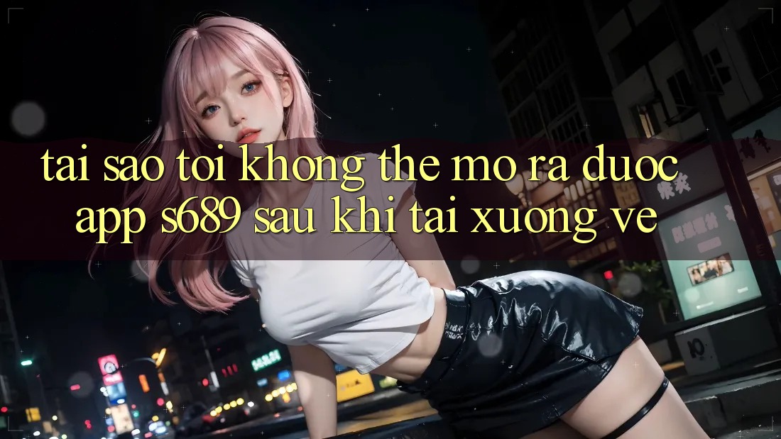 Tại sao tôi không thể mở ra được app s689 sau khi tải xuống về?